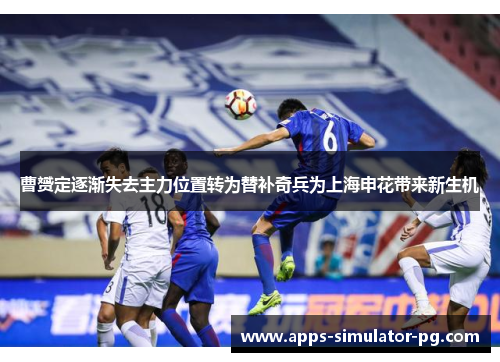 曹赟定逐渐失去主力位置转为替补奇兵为上海申花带来新生机