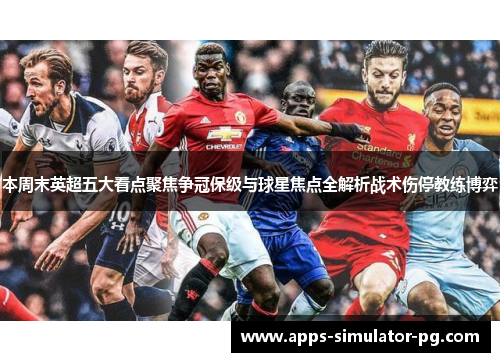 本周末英超五大看点聚焦争冠保级与球星焦点全解析战术伤停教练博弈