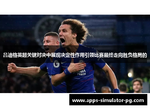 吕迪格英超关键对决中展现决定性作用引领比赛最终走向胜负格局的 吕迪格英超关键对决中展现决定性作用引领比赛最终走向胜负格局的