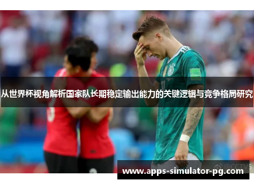从世界杯视角解析国家队长期稳定输出能力的关键逻辑与竞争格局研究